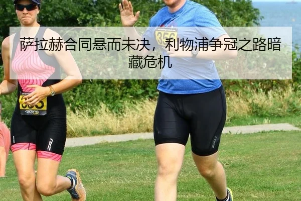 萨拉赫合同悬而未决，利物浦争冠之路暗藏危机