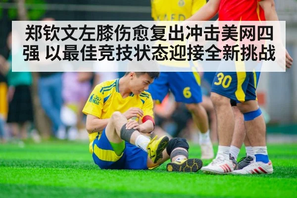 郑钦文左膝伤愈复出冲击美网四强 以最佳竞技状态迎接全新挑战